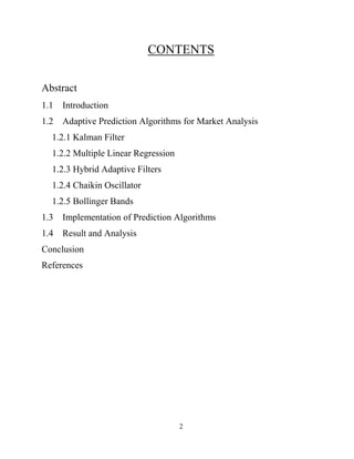 2
CONTENTS
Abstract
1.1 Introduction
1.2 Adaptive Prediction Algorithms for Market Analysis
1.2.1 Kalman Filter
1.2.2 Multiple Linear Regression
1.2.3 Hybrid Adaptive Filters
1.2.4 Chaikin Oscillator
1.2.5 Bollinger Bands
1.3 Implementation of Prediction Algorithms
1.4 Result and Analysis
Conclusion
References
 