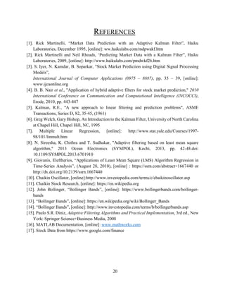 20
REFERENCES
[1]. Rick Martinelli, “Market Data Prediction with an Adaptive Kalman Filter”, Haiku
Laboratories, December 1995, [online]: ww.haikulabs.com/mdpwakf.htm
[2]. Rick Martinelli and Neil Rhoads, ‘Predicting Market Data with a Kalman Filter”, Haiku
Laboratories, 2009, [online]: http://www.haikulabs.com/pmdwkf26.htm
[3]. S. Iyer, N. Kamdar, B. Soparkar, “Stock Market Prediction using Digital Signal Processing
Models”,
International Journal of Computer Applications (0975 – 8887), pp. 35 – 39, [online]:
www.ijcaonline.org
[4]. B. B. Nair et al., "Application of hybrid adaptive filters for stock market prediction," 2010
International Conference on Communication and Computational Intelligence (INCOCCI),
Erode, 2010, pp. 443-447
[5]. Kalman, R.E., "A new approach to linear filtering and prediction problems", ASME
Transactions, Series D, 82, 35-45, (1961)
[6]. Greg Welch, Gary Bishop, An Introduction to the Kalman Filter, University of North Carolina
at Chapel Hill, Chapel Hill, NC, 1995
[7]. Multiple Linear Regression, [online]: http://www.stat.yale.edu/Courses/1997-
98/101/linmult.htm
[8]. N. Sireesha, K. Chithra and T. Sudhakar, "Adaptive filtering based on least mean square
algorithm," 2013 Ocean Electronics (SYMPOL), Kochi, 2013, pp. 42-48.doi:
10.1109/SYMPOL.2013.6701910
[9]. Giovanis, Eleftherios, “Applications of Least Mean Square (LMS) Algorithm Regression in
Time-Series Analysis”, (August 28, 2010), [online] : https://ssrn.com/abstract=1667440 or
http://dx.doi.org/10.2139/ssrn.1667440
[10]. Chaikin Oscillator, [online]:http://www.investopedia.com/terms/c/chaikinoscillator.asp
[11]. Chaikin Stock Research, [online]: https://en.wikipedia.org
[12]. John Bollinger, “Bollinger Bands”, [online]: https://www.bollingerbands.com/bollinger-
bands
[13]. “Bollinger Bands”, [online]: https://en.wikipedia.org/wiki/Bollinger_Bands
[14]. “Bollinger Bands”, [online]: http://www.investopedia.com/terms/b/bollingerbands.asp
[15]. Paulo S.R. Diniz, Adaptive Filtering Algorithms and Practical Implementation, 3rd ed., New
York: Springer Science+Business Media, 2008
[16]. MATLAB Documentation, [online]: www.mathworks.com
[17]. Stock Data from https://www.google.com/finance
 