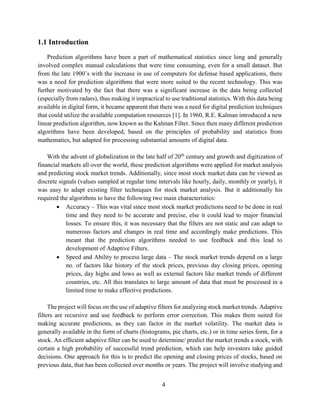 4
1.1 Introduction
Prediction algorithms have been a part of mathematical statistics since long and generally
involved complex manual calculations that were time consuming, even for a small dataset. But
from the late 1900’s with the increase in use of computers for defense based applications, there
was a need for prediction algorithms that were more suited to the recent technology. This was
further motivated by the fact that there was a significant increase in the data being collected
(especially from radars), thus making it impractical to use traditional statistics. With this data being
available in digital form, it became apparent that there was a need for digital prediction techniques
that could utilize the available computation resources [1]. In 1960, R.E. Kalman introduced a new
linear prediction algorithm, now known as the Kalman Filter. Since then many different prediction
algorithms have been developed, based on the principles of probability and statistics from
mathematics, but adapted for processing substantial amounts of digital data.
With the advent of globalization in the late half of 20th
century and growth and digitization of
financial markets all over the world, these prediction algorithms were applied for market analysis
and predicting stock market trends. Additionally, since most stock market data can be viewed as
discrete signals (values sampled at regular time intervals like hourly, daily, monthly or yearly), it
was easy to adapt existing filter techniques for stock market analysis. But it additionally his
required the algorithms to have the following two main characteristics:
• Accuracy – This was vital since most stock market predictions need to be done in real
time and they need to be accurate and precise, else it could lead to major financial
losses. To ensure this, it was necessary that the filters are not static and can adapt to
numerous factors and changes in real time and accordingly make predictions. This
meant that the prediction algorithms needed to use feedback and this lead to
development of Adaptive Filters.
• Speed and Ability to process large data – The stock market trends depend on a large
no. of factors like history of the stock prices, previous day closing prices, opening
prices, day highs and lows as well as external factors like market trends of different
countries, etc. All this translates to large amount of data that must be processed in a
limited time to make effective predictions.
The project will focus on the use of adaptive filters for analyzing stock market trends. Adaptive
filters are recursive and use feedback to perform error correction. This makes them suited for
making accurate predictions, as they can factor in the market volatility. The market data is
generally available in the form of charts (histograms, pie charts, etc.) or in time series form, for a
stock. An efficient adaptive filter can be used to determine/ predict the market trends a stock, with
certain a high probability of successful trend prediction, which can help investors take guided
decisions. One approach for this is to predict the opening and closing prices of stocks, based on
previous data, that has been collected over months or years. The project will involve studying and
 