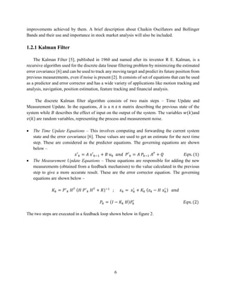 6
improvements achieved by them. A brief description about Chaikin Oscillators and Bollinger
Bands and their use and importance in stock market analysis will also be included.
1.2.1 Kalman Filter
The Kalman Filter [5], published in 1960 and named after its inventor R E. Kalman, is a
recursive algorithm used for the discrete data linear filtering problem by minimizing the estimated
error covariance [6] and can be used to track any moving target and predict its future position from
previous measurements, even if noise is present [2]. It consists of set of equations that can be used
as a predictor and error corrector and has a wide variety of applications like motion tracking and
analysis, navigation, position estimation, feature tracking and financial analysis.
The discrete Kalman filter algorithm consists of two main steps – Time Update and
Measurement Update. In the equations, 𝐴 is a 𝑛 𝑥 𝑛 matrix describing the previous state of the
system while 𝐵 describes the effect of input on the output of the system. The variables 𝑤(𝑘)and
𝑣(𝑘) are random variables, representing the process and measurement noise.
• The Time Update Equations – This involves computing and forwarding the current system
state and the error covariance [6]. These values are used to get an estimate for the next time
step. These are considered as the predictor equations. The governing equations are shown
below –
𝑥′ 𝑘 = 𝐴 𝑥′ 𝑘−1 + 𝐵 𝑢 𝑘 𝑎𝑛𝑑 𝑃′ 𝑘 = 𝐴 𝑃𝑘−1 𝐴 𝑇
+ 𝑄 𝐸𝑞𝑛. (1)
• The Measurement Update Equations – These equations are responsible for adding the new
measurements (obtained from a feedback mechanism) to the value calculated in the previous
step to give a more accurate result. These are the error corrector equation. The governing
equations are shown below –
𝐾𝑘 = 𝑃′
𝑘 𝐻 𝑇 (𝐻 𝑃′
𝑘 𝐻 𝑇
+ 𝑅)−1
; 𝑥 𝑘 = 𝑥 𝑘
′
+ 𝐾𝑘 (𝑧 𝑘 − 𝐻 𝑥 𝑘
′ ) 𝑎𝑛𝑑
𝑃𝑘 = (𝐼 − 𝐾𝑘 𝐻)𝑃𝑘
′
𝐸𝑞𝑛. (2)
The two steps are executed in a feedback loop shown below in figure 2.
 