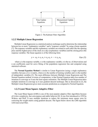 7
Figure 2. The Kalman Filter Algorithm
1.2.2 Multiple Linear Regression
Multiple Linear Regression is a statistical analysis technique used to determine the relationship
between two or more “explanatory variables” and a “response variable” by using a linear equation
[7]. The response variables and the explanatory variables are related to each other like the opening
price and the highest price of the stock on a day (explanatory variables) and the closing price (the
response variable). The linear equation is of the following form:
𝑦 = 𝛼0 + 𝑥1 𝛼1 + 𝑥2 𝛼2 + ⋯ + 𝑥 𝑛 𝛼 𝑛 𝐸𝑞𝑛. (3)
where y is the response variable, x is the explanatory variable, n is the no. of observations and
α are coefficients used for curve fitting of the population regression line and computed using
statistical software.
The Normal Equation Method is similar to Linear Regression (using a single explanatory
variable), but uses a 𝑚 𝑥 𝑛 matrix, where m is the number of training variables and n is the number
of independent variables [3]. The main difference between Multiple Linear Regression and The
Normal Equation method, in terms of computation, is that Normal Equation takes less number of
iterations to converge as it uses the least square estimation. The Multiple Linear Regression takes
multiple iterations to converge as it uses gradient descent technique. But as discussed in [3], the
Multiple Linear Regression gives more accurate predictions as compared to Normal Equation.
1.2.3 Least Mean Square Adaptive Filter
The Least Mean Square (LMS) is one of the most popular adaptive filter algorithms because
of it slow complexity, fast convergence and stable behavior [8]. It was first introduced in 1959 by
Widrow and Hoff. It uses multiple iterations to reduce the minimum mean square error by
correcting the weight matrix using gradient descent. The figure below shows the LMS algorithm
with transversal filter.
Time Update
Equations
Measurement Update
Equations
 