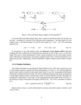 8
Figure 3. The Least Mean Square Adaptive Filter algorithm [9]
.
It uses the FIR Least Mean Square filter, that is similar to the Weiner filter [5], but does not
use auto – correlation. It consists of the following main components – the input signal x(n), the
weight vector w, the filtered output y(n) and the error signal e(n) = d(n) – y(n). The concerning
equations are –
y(n) = = w * x(n) and e(n) = d(n) – y(n) Eqn. (4)
In comparison to the LMS adaptive filter, the Recursive Least Squares (RLS) algorithm
computes the filter coefficients by computing the minimum of sum of the | e(n) |, i.e. the error
signal. RLS gives a better performance in time varying conditions, but for most market stocks,
unless affected by external factors, most major company stocks show a uniform performance over
longer time periods. Additionally, the RLS algorithm is highly complex and not stable in nature
[4].
1.2.4 Chaikin Oscillator
The Chaikin Oscillator was developed by Marc Chaikin in the 1970s and is extensively used
in stock market analysis to predict the future performance of a stock i.e. if it will be bullish (an
upward stock trend) or bearish (a downward stock trend). It uses the Accumulation/Distribution
momentum to indicate the future trends. The A/D is calculated using the stocks daily closing prices
C, daily high H and low prices L and the total volume V of stock traded in one day. The values are
calculated by subtracting a 10-day and a 3-day exponential moving average of the A/D line, i.e.
the Moving Average Convergence Divergence (MACD) [8]. The A/D is calculated as follows
[11]:
𝐴𝐷 = 𝑐𝑢𝑚𝑎𝑙𝑡𝑖𝑣𝑒 𝑡𝑜𝑡𝑎𝑙 𝑜𝑓
(𝐶−𝐿)−(𝐻−𝐶)
(𝐻−𝐿)
∗ 𝑉 𝐸𝑞𝑛. (5)
Based on these values, it can be determined by investors and market analysts whether to sell
or buy a stock.
 