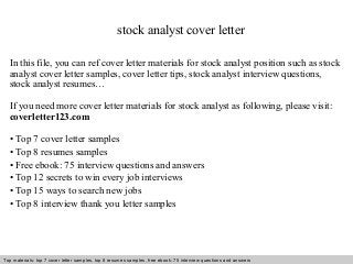 stock analyst cover letter 
In this file, you can ref cover letter materials for stock analyst position such as stock 
analyst cover letter samples, cover letter tips, stock analyst interview questions, 
stock analyst resumes… 
If you need more cover letter materials for stock analyst as following, please visit: 
coverletter123.com 
• Top 7 cover letter samples 
• Top 8 resumes samples 
• Free ebook: 75 interview questions and answers 
• Top 12 secrets to win every job interviews 
• Top 15 ways to search new jobs 
• Top 8 interview thank you letter samples 
Top materials: top 7 cover letter samples, top 8 Interview resumes samples, questions free and ebook: answers 75 – interview free download/ questions pdf and answers 
ppt file 
 