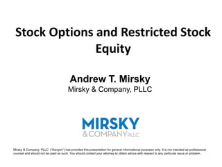 Stock Options and Restricted Stock
               Equity

                                         Andrew T. Mirsky
                                       Mirsky & Company, PLLC




Mirsky & Company, PLLC (“Kenyon”) has provided this presentation for general informational purposes only. It is not intended as professional
counsel and should not be used as such. You should contact your attorney to obtain advice with respect to any particular issue or problem.
 