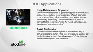 RFID Applications
Maintenance
Keep Maintenance Organized
“Preventive maintenance is generally applied in the industrial
sector. These actions require recording of each operation
done to a machinery. Both, machinery and technician, are
identified by a RFID tag. The technician has a tablet to
connect to the system and write the report, upload photos,
location and share them online”
Asset Geolocation
“Maintenance processes happen in a distributed way in
different locations. When RFID tags are read, its location can
be displayed on a map. This allows control of distributed or
mobile assets spread over the world”
 