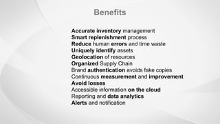 Benefits
Accurate inventory management
Smart replenishment process
Reduce human errors and time waste
Uniquely identify assets
Geolocation of resources
Organized Supply Chain
Brand authentication avoids fake copies
Continuous measurement and improvement
Avoid losses
Accessible information on the cloud
Reporting and data analytics
Alerts and notification
 
