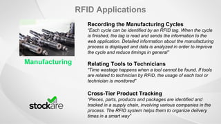 RFID Applications
Manufacturing
Recording the Manufacturing Cycles
“Each cycle can be identified by an RFID tag. When the cycle
is finished, the tag is read and sends the information to the
web application. Detailed information about the manufacturing
process is displayed and data is analyzed in order to improve
the cycle and reduce timings in general”
Relating Tools to Technicians
“Time wastage happens when a tool cannot be found. If tools
are related to technician by RFID, the usage of each tool or
technician is monitored”
Cross-Tier Product Tracking
“Pieces, parts, products and packages are identified and
tracked in a supply chain, involving various companies in the
process. The RFID system helps them to organize delivery
times in a smart way”
 