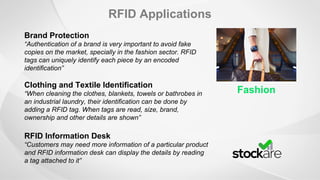 RFID Applications
Fashion
Brand Protection
“Authentication of a brand is very important to avoid fake
copies on the market, specially in the fashion sector. RFID
tags can uniquely identify each piece by an encoded
identification”
Clothing and Textile Identification
“When cleaning the clothes, blankets, towels or bathrobes in
an industrial laundry, their identification can be done by
adding a RFID tag. When tags are read, size, brand,
ownership and other details are shown”
RFID Information Desk
“Customers may need more information of a particular product
and RFID information desk can display the details by reading
a tag attached to it”
 
