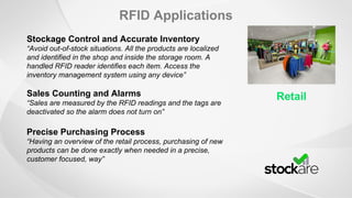 RFID Applications
Retail
Stockage Control and Accurate Inventory
“Avoid out-of-stock situations. All the products are localized
and identified in the shop and inside the storage room. A
handled RFID reader identifies each item. Access the
inventory management system using any device”
Sales Counting and Alarms
“Sales are measured by the RFID readings and the tags are
deactivated so the alarm does not turn on”
Precise Purchasing Process
“Having an overview of the retail process, purchasing of new
products can be done exactly when needed in a precise,
customer focused, way”
 