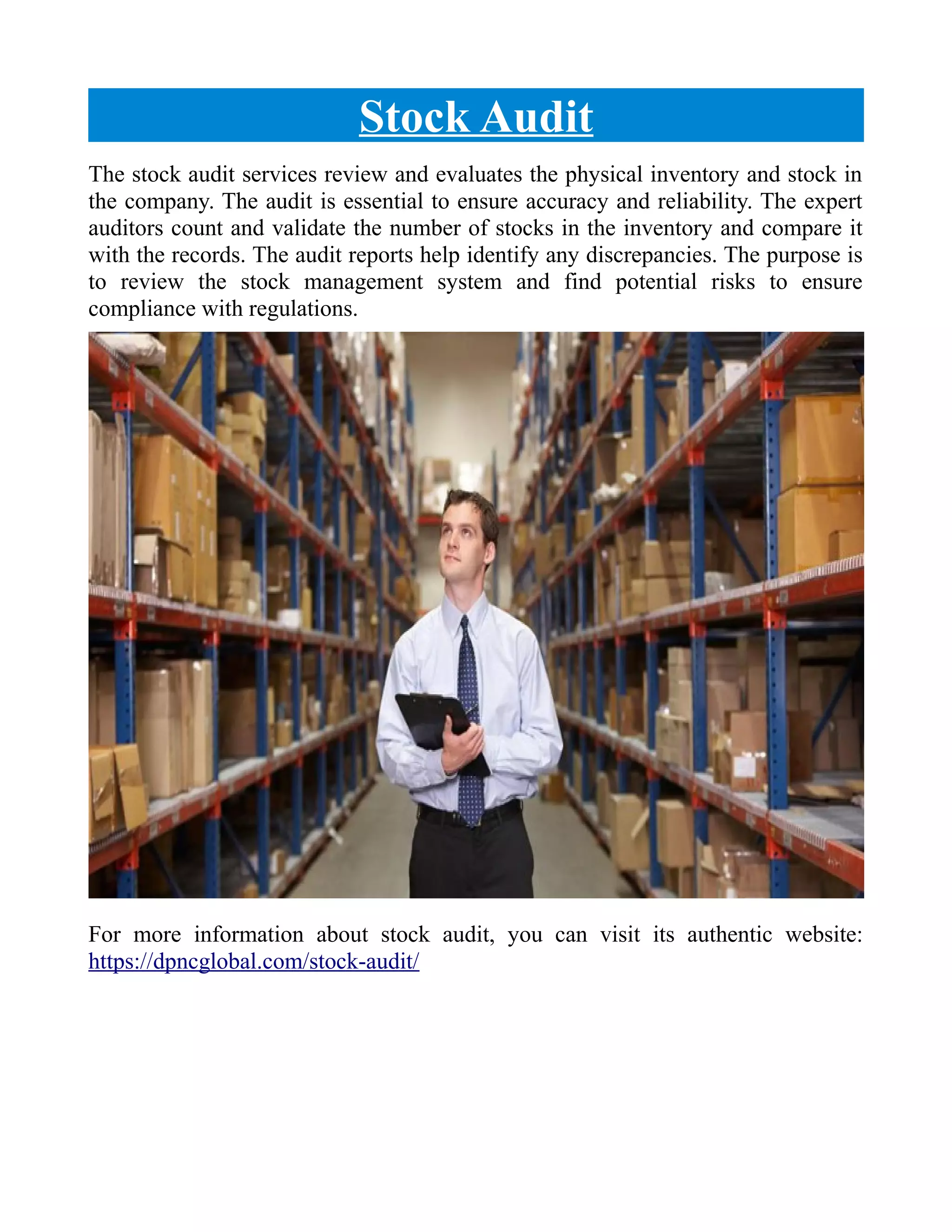 Stock Audit
The stock audit services review and evaluates the physical inventory and stock in
the company. The audit is essential to ensure accuracy and reliability. The expert
auditors count and validate the number of stocks in the inventory and compare it
with the records. The audit reports help identify any discrepancies. The purpose is
to review the stock management system and find potential risks to ensure
compliance with regulations.
For more information about stock audit, you can visit its authentic website:
https://dpncglobal.com/stock-audit/