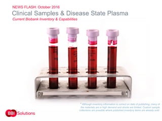 Order today sales@bbisolutions.com
Int: +44 (0) 2920 767 499
USA: 1-800-423-8199
China: +852 2159 9666
11
Clinical Samples & Disease State Plasma
Current Biobank Inventory & Capabilities
* Although inventory information is correct on date of publishing, many of
the materials are in high demand and stocks are limited. Custom sample
collections are possible where published inventory items are already sold.
NEWS FLASH: October 2016
 