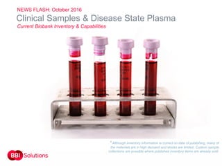 Order today sales@bbisolutions.com
Int: +44 (0) 2920 767 499
USA: 1-800-423-8199
China: +852 2159 9666
11
Clinical Samples & Disease State Plasma
Current Biobank Inventory & Capabilities
* Although inventory information is correct on date of publishing, many of
the materials are in high demand and stocks are limited. Custom sample
collections are possible where published inventory items are already sold.
NEWS FLASH: October 2016
 