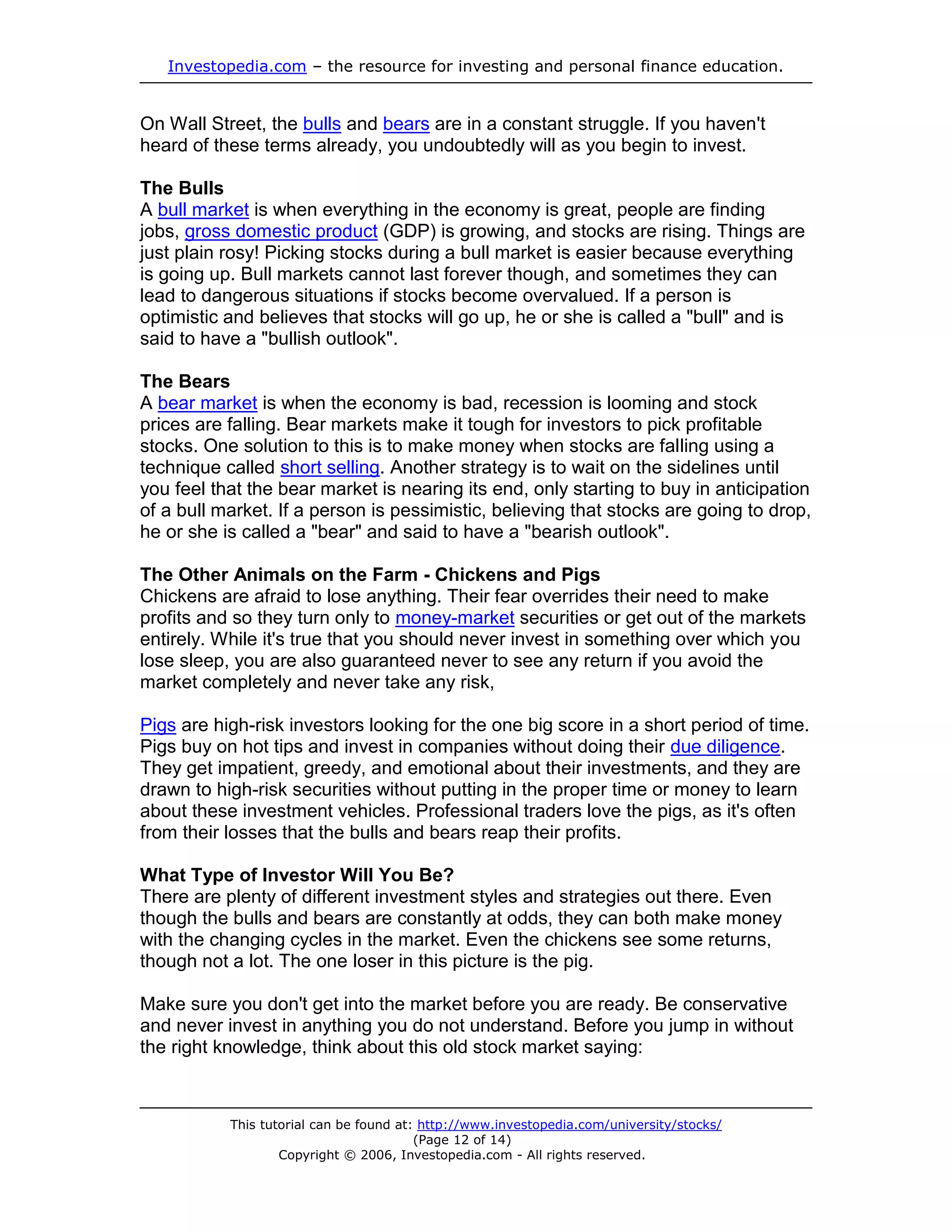 Investopedia.com – the resource for investing and personal finance education.


On Wall Street, the bulls and bears are in a constant struggle. If you haven't
heard of these terms already, you undoubtedly will as you begin to invest.

The Bulls
A bull market is when everything in the economy is great, people are finding
jobs, gross domestic product (GDP) is growing, and stocks are rising. Things are
just plain rosy! Picking stocks during a bull market is easier because everything
is going up. Bull markets cannot last forever though, and sometimes they can
lead to dangerous situations if stocks become overvalued. If a person is
optimistic and believes that stocks will go up, he or she is called a "bull" and is
said to have a "bullish outlook".

The Bears
A bear market is when the economy is bad, recession is looming and stock
prices are falling. Bear markets make it tough for investors to pick profitable
stocks. One solution to this is to make money when stocks are falling using a
technique called short selling. Another strategy is to wait on the sidelines until
you feel that the bear market is nearing its end, only starting to buy in anticipation
of a bull market. If a person is pessimistic, believing that stocks are going to drop,
he or she is called a "bear" and said to have a "bearish outlook".

The Other Animals on the Farm - Chickens and Pigs
Chickens are afraid to lose anything. Their fear overrides their need to make
profits and so they turn only to money-market securities or get out of the markets
entirely. While it's true that you should never invest in something over which you
lose sleep, you are also guaranteed never to see any return if you avoid the
market completely and never take any risk,

Pigs are high-risk investors looking for the one big score in a short period of time.
Pigs buy on hot tips and invest in companies without doing their due diligence.
They get impatient, greedy, and emotional about their investments, and they are
drawn to high-risk securities without putting in the proper time or money to learn
about these investment vehicles. Professional traders love the pigs, as it's often
from their losses that the bulls and bears reap their profits.

What Type of Investor Will You Be?
There are plenty of different investment styles and strategies out there. Even
though the bulls and bears are constantly at odds, they can both make money
with the changing cycles in the market. Even the chickens see some returns,
though not a lot. The one loser in this picture is the pig.

Make sure you don't get into the market before you are ready. Be conservative
and never invest in anything you do not understand. Before you jump in without
the right knowledge, think about this old stock market saying:



           This tutorial can be found at: http://www.investopedia.com/university/stocks/
                                         (Page 12 of 14)
                   Copyright © 2006, Investopedia.com - All rights reserved.
 
