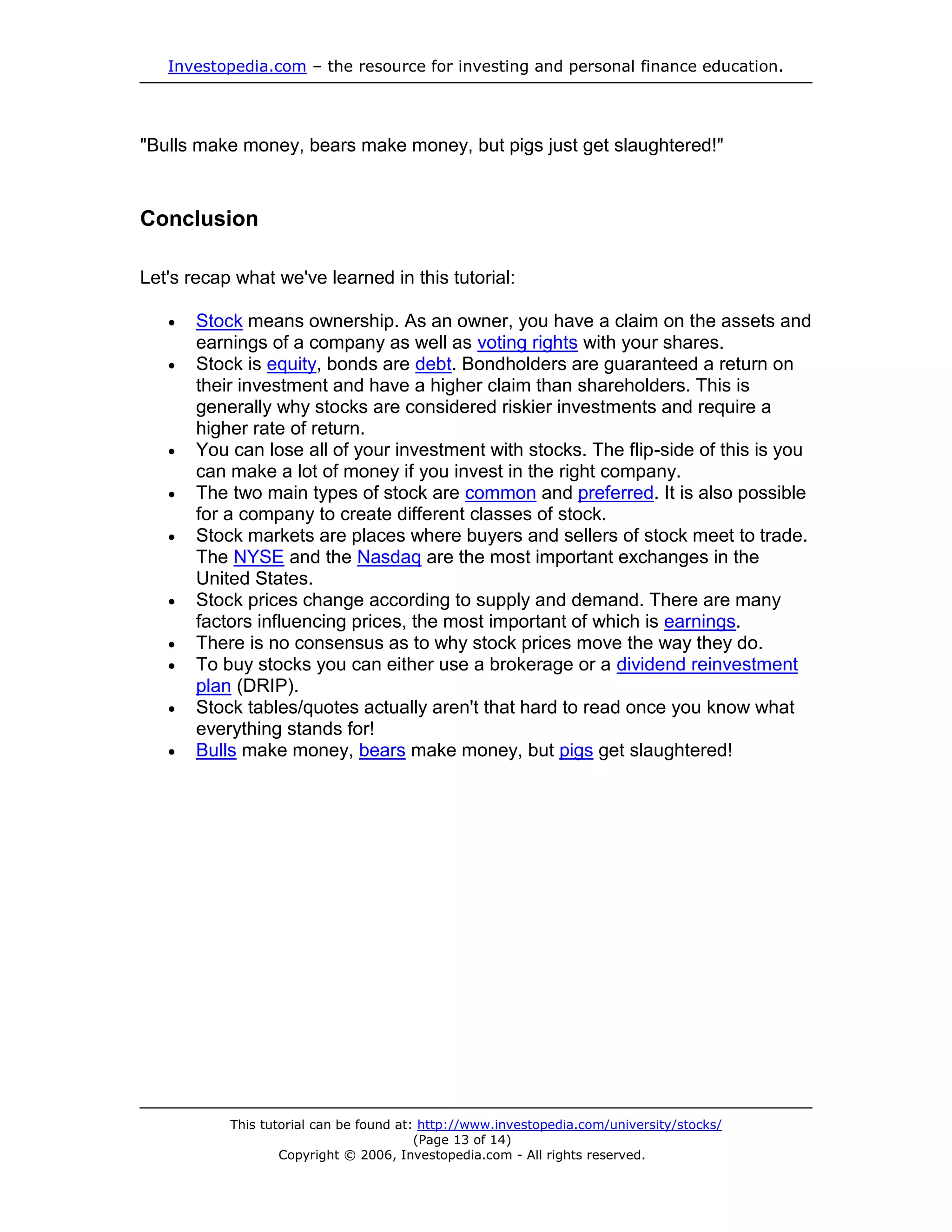Investopedia.com – the resource for investing and personal finance education.




"Bulls make money, bears make money, but pigs just get slaughtered!"


Conclusion

Let's recap what we've learned in this tutorial:

      Stock means ownership. As an owner, you have a claim on the assets and
       earnings of a company as well as voting rights with your shares.
      Stock is equity, bonds are debt. Bondholders are guaranteed a return on
       their investment and have a higher claim than shareholders. This is
       generally why stocks are considered riskier investments and require a
       higher rate of return.
      You can lose all of your investment with stocks. The flip-side of this is you
       can make a lot of money if you invest in the right company.
      The two main types of stock are common and preferred. It is also possible
       for a company to create different classes of stock.
      Stock markets are places where buyers and sellers of stock meet to trade.
       The NYSE and the Nasdaq are the most important exchanges in the
       United States.
      Stock prices change according to supply and demand. There are many
       factors influencing prices, the most important of which is earnings.
      There is no consensus as to why stock prices move the way they do.
      To buy stocks you can either use a brokerage or a dividend reinvestment
       plan (DRIP).
      Stock tables/quotes actually aren't that hard to read once you know what
       everything stands for!
      Bulls make money, bears make money, but pigs get slaughtered!




           This tutorial can be found at: http://www.investopedia.com/university/stocks/
                                         (Page 13 of 14)
                   Copyright © 2006, Investopedia.com - All rights reserved.
 