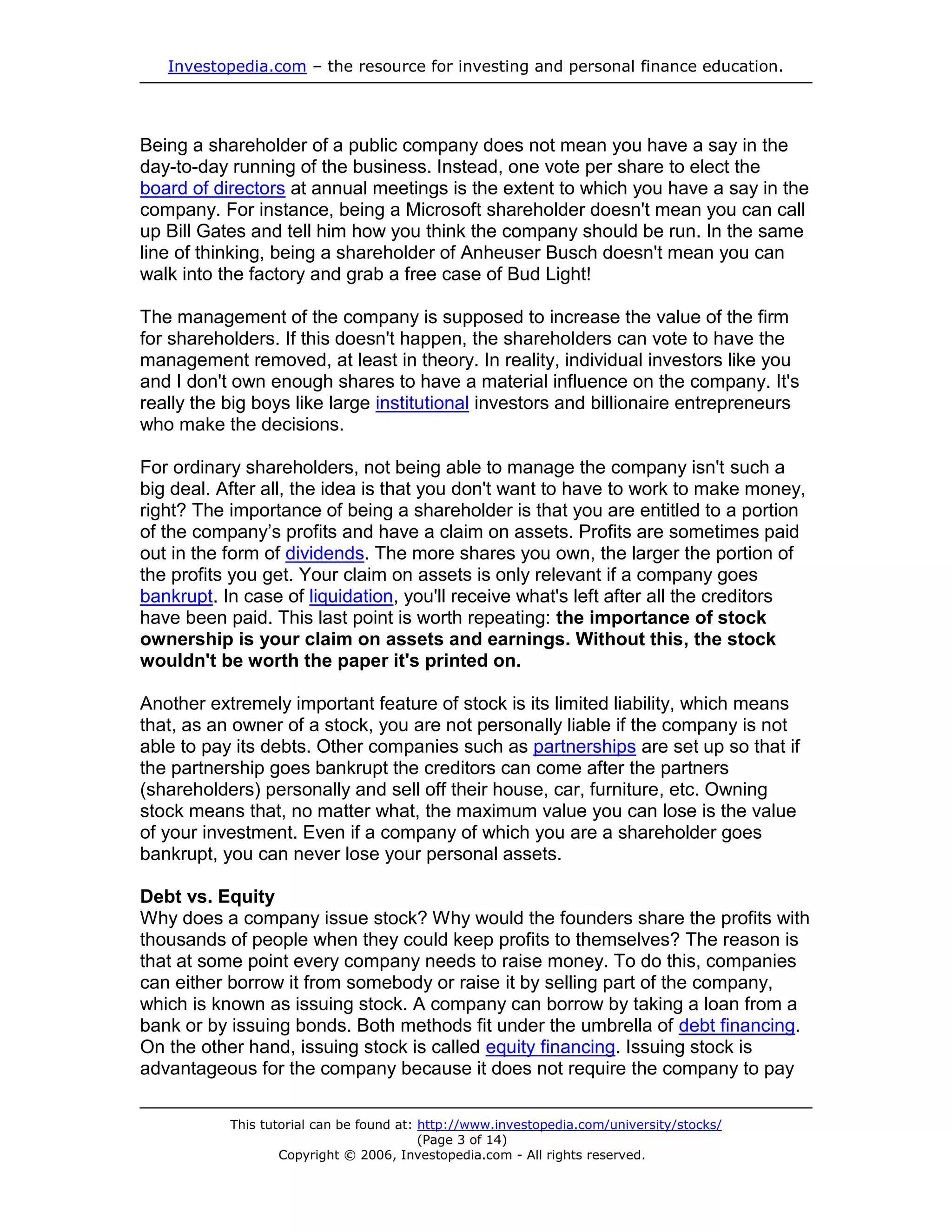 Investopedia.com – the resource for investing and personal finance education.




Being a shareholder of a public company does not mean you have a say in the
day-to-day running of the business. Instead, one vote per share to elect the
board of directors at annual meetings is the extent to which you have a say in the
company. For instance, being a Microsoft shareholder doesn't mean you can call
up Bill Gates and tell him how you think the company should be run. In the same
line of thinking, being a shareholder of Anheuser Busch doesn't mean you can
walk into the factory and grab a free case of Bud Light!

The management of the company is supposed to increase the value of the firm
for shareholders. If this doesn't happen, the shareholders can vote to have the
management removed, at least in theory. In reality, individual investors like you
and I don't own enough shares to have a material influence on the company. It's
really the big boys like large institutional investors and billionaire entrepreneurs
who make the decisions.

For ordinary shareholders, not being able to manage the company isn't such a
big deal. After all, the idea is that you don't want to have to work to make money,
right? The importance of being a shareholder is that you are entitled to a portion
of the company’s profits and have a claim on assets. Profits are sometimes paid
out in the form of dividends. The more shares you own, the larger the portion of
the profits you get. Your claim on assets is only relevant if a company goes
bankrupt. In case of liquidation, you'll receive what's left after all the creditors
have been paid. This last point is worth repeating: the importance of stock
ownership is your claim on assets and earnings. Without this, the stock
wouldn't be worth the paper it's printed on.

Another extremely important feature of stock is its limited liability, which means
that, as an owner of a stock, you are not personally liable if the company is not
able to pay its debts. Other companies such as partnerships are set up so that if
the partnership goes bankrupt the creditors can come after the partners
(shareholders) personally and sell off their house, car, furniture, etc. Owning
stock means that, no matter what, the maximum value you can lose is the value
of your investment. Even if a company of which you are a shareholder goes
bankrupt, you can never lose your personal assets.

Debt vs. Equity
Why does a company issue stock? Why would the founders share the profits with
thousands of people when they could keep profits to themselves? The reason is
that at some point every company needs to raise money. To do this, companies
can either borrow it from somebody or raise it by selling part of the company,
which is known as issuing stock. A company can borrow by taking a loan from a
bank or by issuing bonds. Both methods fit under the umbrella of debt financing.
On the other hand, issuing stock is called equity financing. Issuing stock is
advantageous for the company because it does not require the company to pay

           This tutorial can be found at: http://www.investopedia.com/university/stocks/
                                          (Page 3 of 14)
                   Copyright © 2006, Investopedia.com - All rights reserved.
 