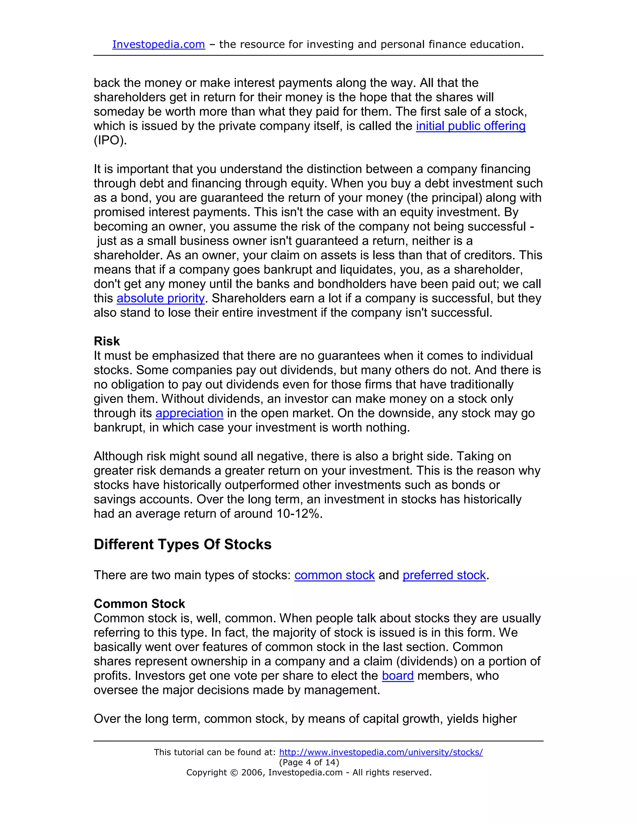 Investopedia.com – the resource for investing and personal finance education.


back the money or make interest payments along the way. All that the
shareholders get in return for their money is the hope that the shares will
someday be worth more than what they paid for them. The first sale of a stock,
which is issued by the private company itself, is called the initial public offering
(IPO).

It is important that you understand the distinction between a company financing
through debt and financing through equity. When you buy a debt investment such
as a bond, you are guaranteed the return of your money (the principal) along with
promised interest payments. This isn't the case with an equity investment. By
becoming an owner, you assume the risk of the company not being successful -
 just as a small business owner isn't guaranteed a return, neither is a
shareholder. As an owner, your claim on assets is less than that of creditors. This
means that if a company goes bankrupt and liquidates, you, as a shareholder,
don't get any money until the banks and bondholders have been paid out; we call
this absolute priority. Shareholders earn a lot if a company is successful, but they
also stand to lose their entire investment if the company isn't successful.

Risk
It must be emphasized that there are no guarantees when it comes to individual
stocks. Some companies pay out dividends, but many others do not. And there is
no obligation to pay out dividends even for those firms that have traditionally
given them. Without dividends, an investor can make money on a stock only
through its appreciation in the open market. On the downside, any stock may go
bankrupt, in which case your investment is worth nothing.

Although risk might sound all negative, there is also a bright side. Taking on
greater risk demands a greater return on your investment. This is the reason why
stocks have historically outperformed other investments such as bonds or
savings accounts. Over the long term, an investment in stocks has historically
had an average return of around 10-12%.

Different Types Of Stocks

There are two main types of stocks: common stock and preferred stock.

Common Stock
Common stock is, well, common. When people talk about stocks they are usually
referring to this type. In fact, the majority of stock is issued is in this form. We
basically went over features of common stock in the last section. Common
shares represent ownership in a company and a claim (dividends) on a portion of
profits. Investors get one vote per share to elect the board members, who
oversee the major decisions made by management.

Over the long term, common stock, by means of capital growth, yields higher

           This tutorial can be found at: http://www.investopedia.com/university/stocks/
                                          (Page 4 of 14)
                   Copyright © 2006, Investopedia.com - All rights reserved.
 