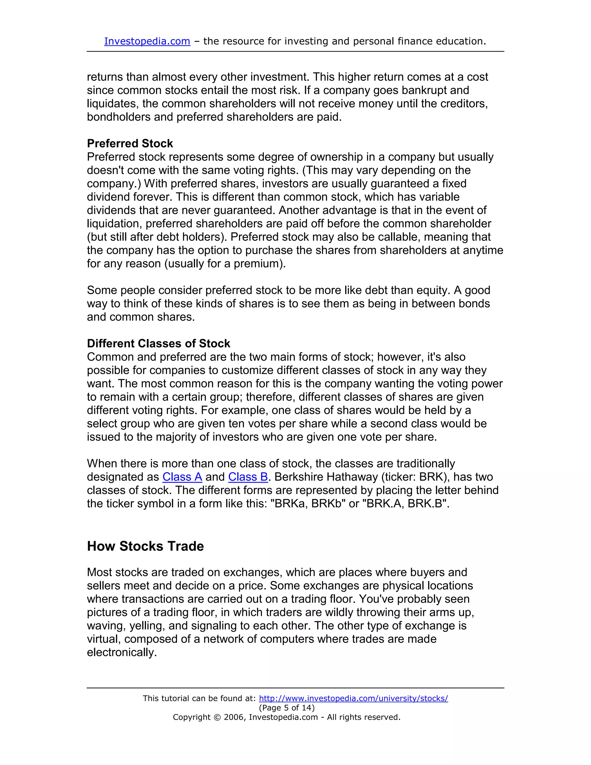 Investopedia.com – the resource for investing and personal finance education.


returns than almost every other investment. This higher return comes at a cost
since common stocks entail the most risk. If a company goes bankrupt and
liquidates, the common shareholders will not receive money until the creditors,
bondholders and preferred shareholders are paid.

Preferred Stock
Preferred stock represents some degree of ownership in a company but usually
doesn't come with the same voting rights. (This may vary depending on the
company.) With preferred shares, investors are usually guaranteed a fixed
dividend forever. This is different than common stock, which has variable
dividends that are never guaranteed. Another advantage is that in the event of
liquidation, preferred shareholders are paid off before the common shareholder
(but still after debt holders). Preferred stock may also be callable, meaning that
the company has the option to purchase the shares from shareholders at anytime
for any reason (usually for a premium).

Some people consider preferred stock to be more like debt than equity. A good
way to think of these kinds of shares is to see them as being in between bonds
and common shares.

Different Classes of Stock
Common and preferred are the two main forms of stock; however, it's also
possible for companies to customize different classes of stock in any way they
want. The most common reason for this is the company wanting the voting power
to remain with a certain group; therefore, different classes of shares are given
different voting rights. For example, one class of shares would be held by a
select group who are given ten votes per share while a second class would be
issued to the majority of investors who are given one vote per share.

When there is more than one class of stock, the classes are traditionally
designated as Class A and Class B. Berkshire Hathaway (ticker: BRK), has two
classes of stock. The different forms are represented by placing the letter behind
the ticker symbol in a form like this: "BRKa, BRKb" or "BRK.A, BRK.B".


How Stocks Trade
Most stocks are traded on exchanges, which are places where buyers and
sellers meet and decide on a price. Some exchanges are physical locations
where transactions are carried out on a trading floor. You've probably seen
pictures of a trading floor, in which traders are wildly throwing their arms up,
waving, yelling, and signaling to each other. The other type of exchange is
virtual, composed of a network of computers where trades are made
electronically.


           This tutorial can be found at: http://www.investopedia.com/university/stocks/
                                          (Page 5 of 14)
                   Copyright © 2006, Investopedia.com - All rights reserved.
 