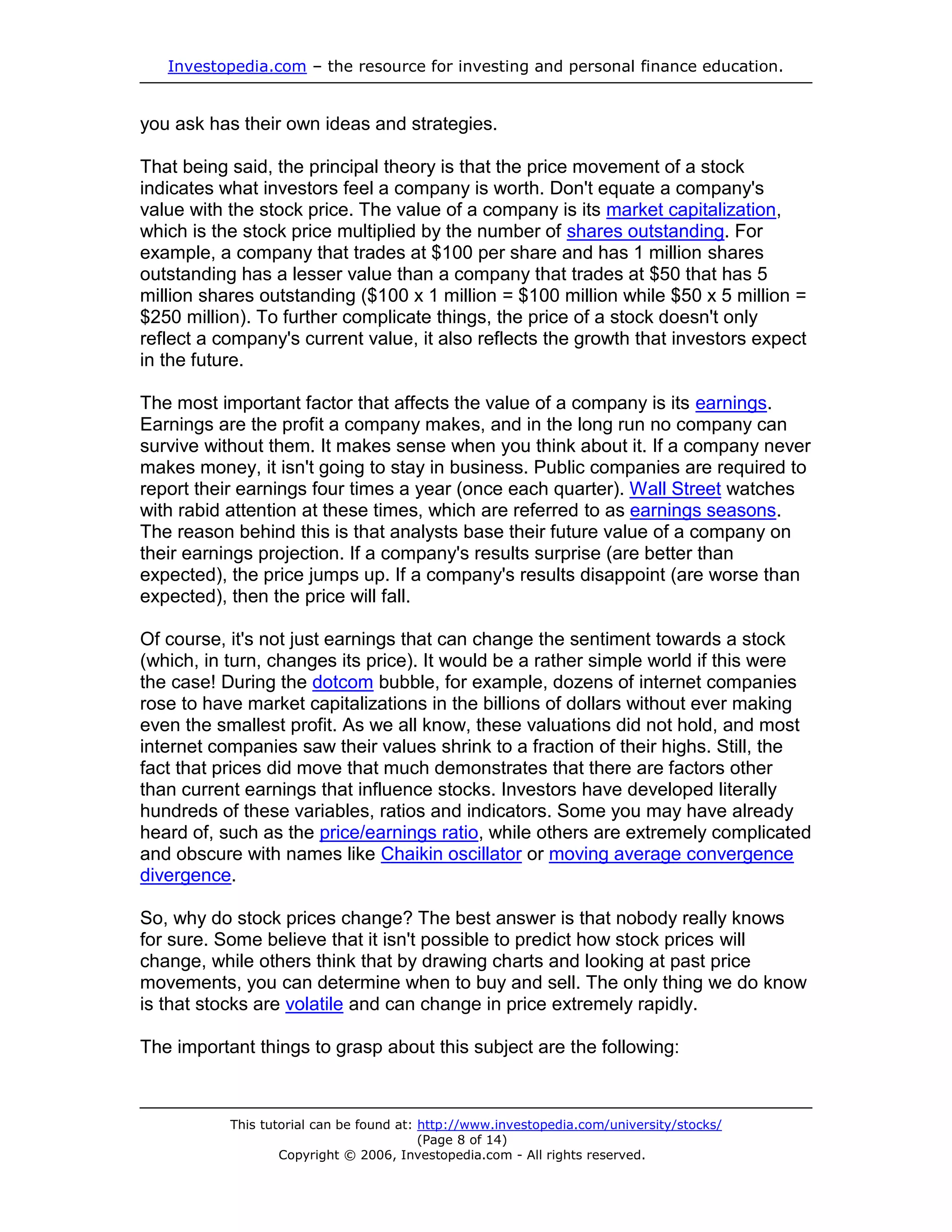 Investopedia.com – the resource for investing and personal finance education.


you ask has their own ideas and strategies.

That being said, the principal theory is that the price movement of a stock
indicates what investors feel a company is worth. Don't equate a company's
value with the stock price. The value of a company is its market capitalization,
which is the stock price multiplied by the number of shares outstanding. For
example, a company that trades at $100 per share and has 1 million shares
outstanding has a lesser value than a company that trades at $50 that has 5
million shares outstanding ($100 x 1 million = $100 million while $50 x 5 million =
$250 million). To further complicate things, the price of a stock doesn't only
reflect a company's current value, it also reflects the growth that investors expect
in the future.

The most important factor that affects the value of a company is its earnings.
Earnings are the profit a company makes, and in the long run no company can
survive without them. It makes sense when you think about it. If a company never
makes money, it isn't going to stay in business. Public companies are required to
report their earnings four times a year (once each quarter). Wall Street watches
with rabid attention at these times, which are referred to as earnings seasons.
The reason behind this is that analysts base their future value of a company on
their earnings projection. If a company's results surprise (are better than
expected), the price jumps up. If a company's results disappoint (are worse than
expected), then the price will fall.

Of course, it's not just earnings that can change the sentiment towards a stock
(which, in turn, changes its price). It would be a rather simple world if this were
the case! During the dotcom bubble, for example, dozens of internet companies
rose to have market capitalizations in the billions of dollars without ever making
even the smallest profit. As we all know, these valuations did not hold, and most
internet companies saw their values shrink to a fraction of their highs. Still, the
fact that prices did move that much demonstrates that there are factors other
than current earnings that influence stocks. Investors have developed literally
hundreds of these variables, ratios and indicators. Some you may have already
heard of, such as the price/earnings ratio, while others are extremely complicated
and obscure with names like Chaikin oscillator or moving average convergence
divergence.

So, why do stock prices change? The best answer is that nobody really knows
for sure. Some believe that it isn't possible to predict how stock prices will
change, while others think that by drawing charts and looking at past price
movements, you can determine when to buy and sell. The only thing we do know
is that stocks are volatile and can change in price extremely rapidly.

The important things to grasp about this subject are the following:



           This tutorial can be found at: http://www.investopedia.com/university/stocks/
                                          (Page 8 of 14)
                   Copyright © 2006, Investopedia.com - All rights reserved.
 