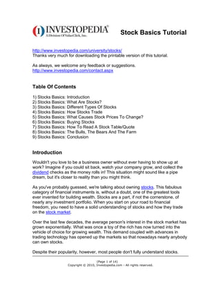 Stock Basics Tutorial

http://www.investopedia.com/university/stocks/
Thanks very much for downloading the printable version of this tutorial.

As always, we welcome any feedback or suggestions.
http://www.investopedia.com/contact.aspx


Table Of Contents
1) Stocks Basics: Introduction
2) Stocks Basics: What Are Stocks?
3) Stocks Basics: Different Types Of Stocks
4) Stocks Basics: How Stocks Trade
5) Stocks Basics: What Causes Stock Prices To Change?
6) Stocks Basics: Buying Stocks
7) Stocks Basics: How To Read A Stock Table/Quote
8) Stocks Basics: The Bulls, The Bears And The Farm
9) Stocks Basics: Conclusion


Introduction
Wouldn't you love to be a business owner without ever having to show up at
work? Imagine if you could sit back, watch your company grow, and collect the
dividend checks as the money rolls in! This situation might sound like a pipe
dream, but it's closer to reality than you might think.

As you've probably guessed, we're talking about owning stocks. This fabulous
category of financial instruments is, without a doubt, one of the greatest tools
ever invented for building wealth. Stocks are a part, if not the cornerstone, of
nearly any investment portfolio. When you start on your road to financial
freedom, you need to have a solid understanding of stocks and how they trade
on the stock market.

Over the last few decades, the average person's interest in the stock market has
grown exponentially. What was once a toy of the rich has now turned into the
vehicle of choice for growing wealth. This demand coupled with advances in
trading technology has opened up the markets so that nowadays nearly anybody
can own stocks.

Despite their popularity, however, most people don't fully understand stocks.

                                    (Page 1 of 14)
                  Copyright © 2010, Investopedia.com - All rights reserved.
 