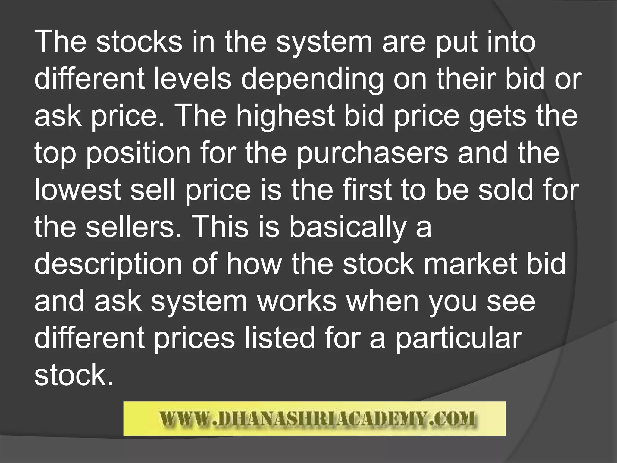 The stocks in the system are put into
different levels depending on their bid or
ask price. The highest bid price gets the
top position for the purchasers and the
lowest sell price is the first to be sold for
the sellers. This is basically a
description of how the stock market bid
and ask system works when you see
different prices listed for a particular
stock.
 