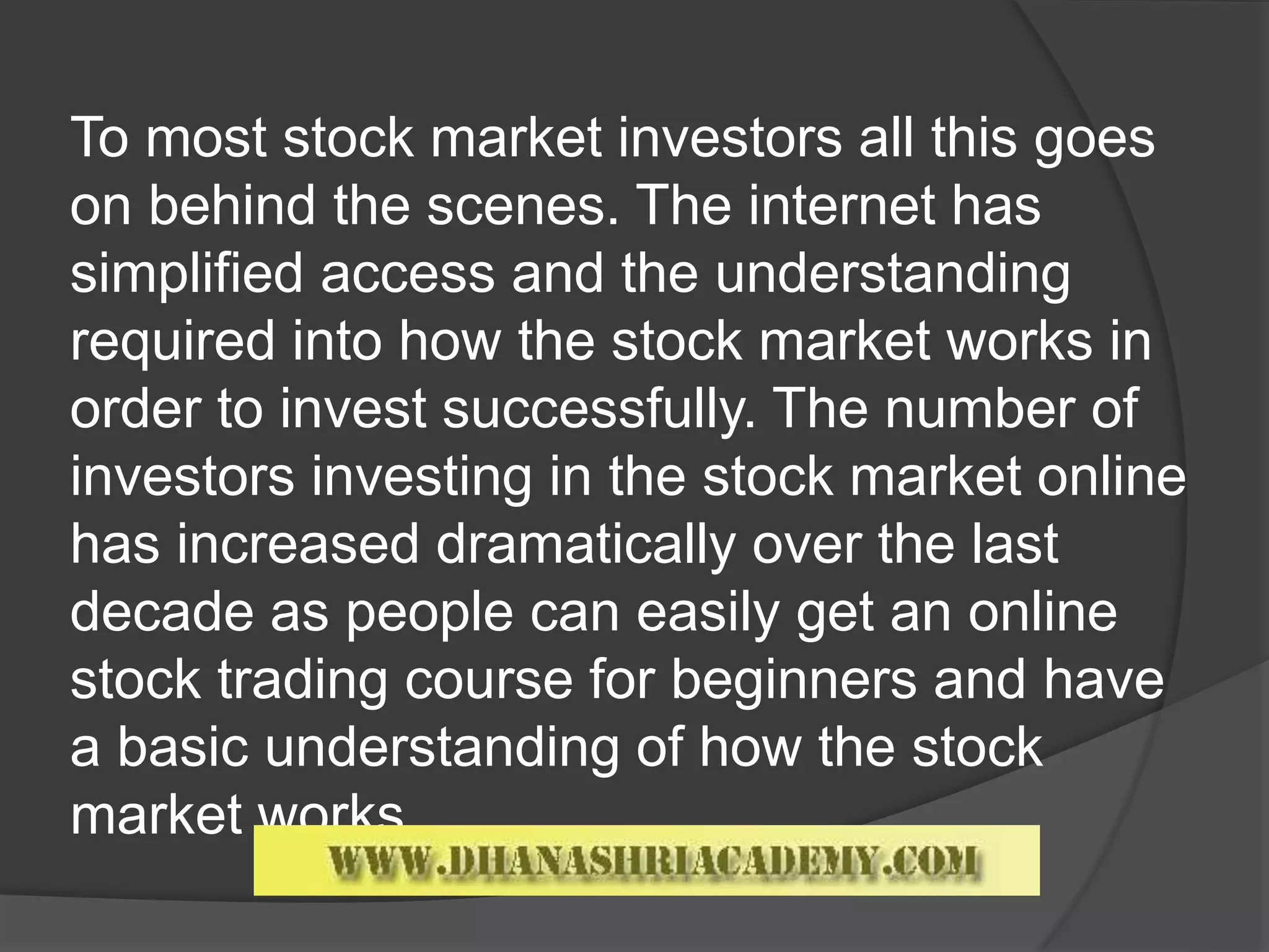 To most stock market investors all this goes
on behind the scenes. The internet has
simplified access and the understanding
required into how the stock market works in
order to invest successfully. The number of
investors investing in the stock market online
has increased dramatically over the last
decade as people can easily get an online
stock trading course for beginners and have
a basic understanding of how the stock
market works.
 
