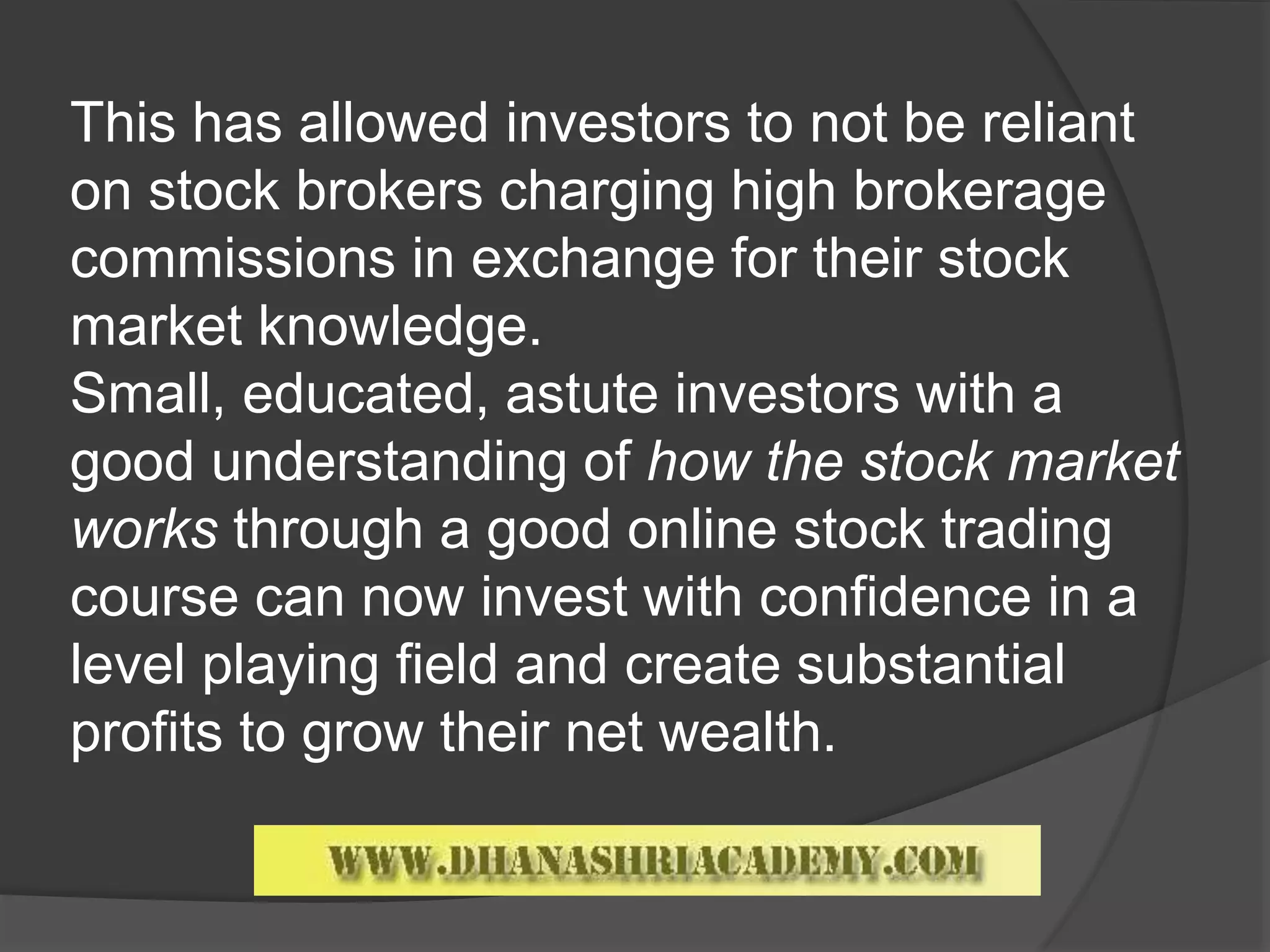 This has allowed investors to not be reliant
on stock brokers charging high brokerage
commissions in exchange for their stock
market knowledge.
Small, educated, astute investors with a
good understanding of how the stock market
works through a good online stock trading
course can now invest with confidence in a
level playing field and create substantial
profits to grow their net wealth.
 