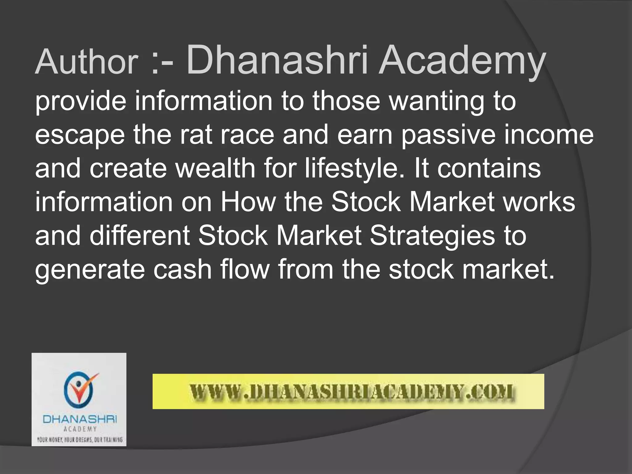 Author :- Dhanashri Academy
provide information to those wanting to
escape the rat race and earn passive income
and create wealth for lifestyle. It contains
information on How the Stock Market works
and different Stock Market Strategies to
generate cash flow from the stock market.
 