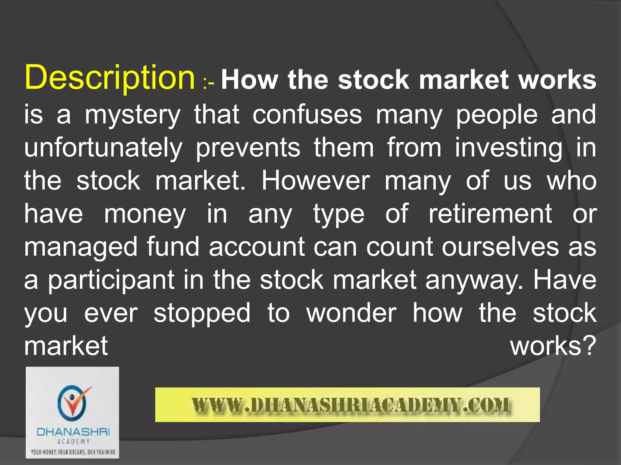 Description :- How the stock market works
is a mystery that confuses many people and
unfortunately prevents them from investing in
the stock market. However many of us who
have money in any type of retirement or
managed fund account can count ourselves as
a participant in the stock market anyway. Have
you ever stopped to wonder how the stock
market works?
 