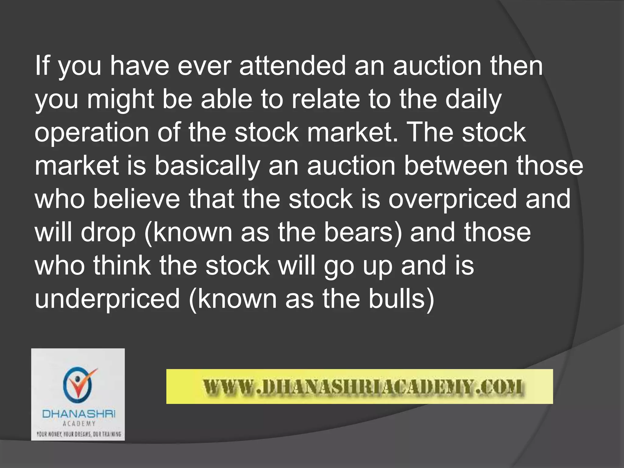 If you have ever attended an auction then
you might be able to relate to the daily
operation of the stock market. The stock
market is basically an auction between those
who believe that the stock is overpriced and
will drop (known as the bears) and those
who think the stock will go up and is
underpriced (known as the bulls)
 