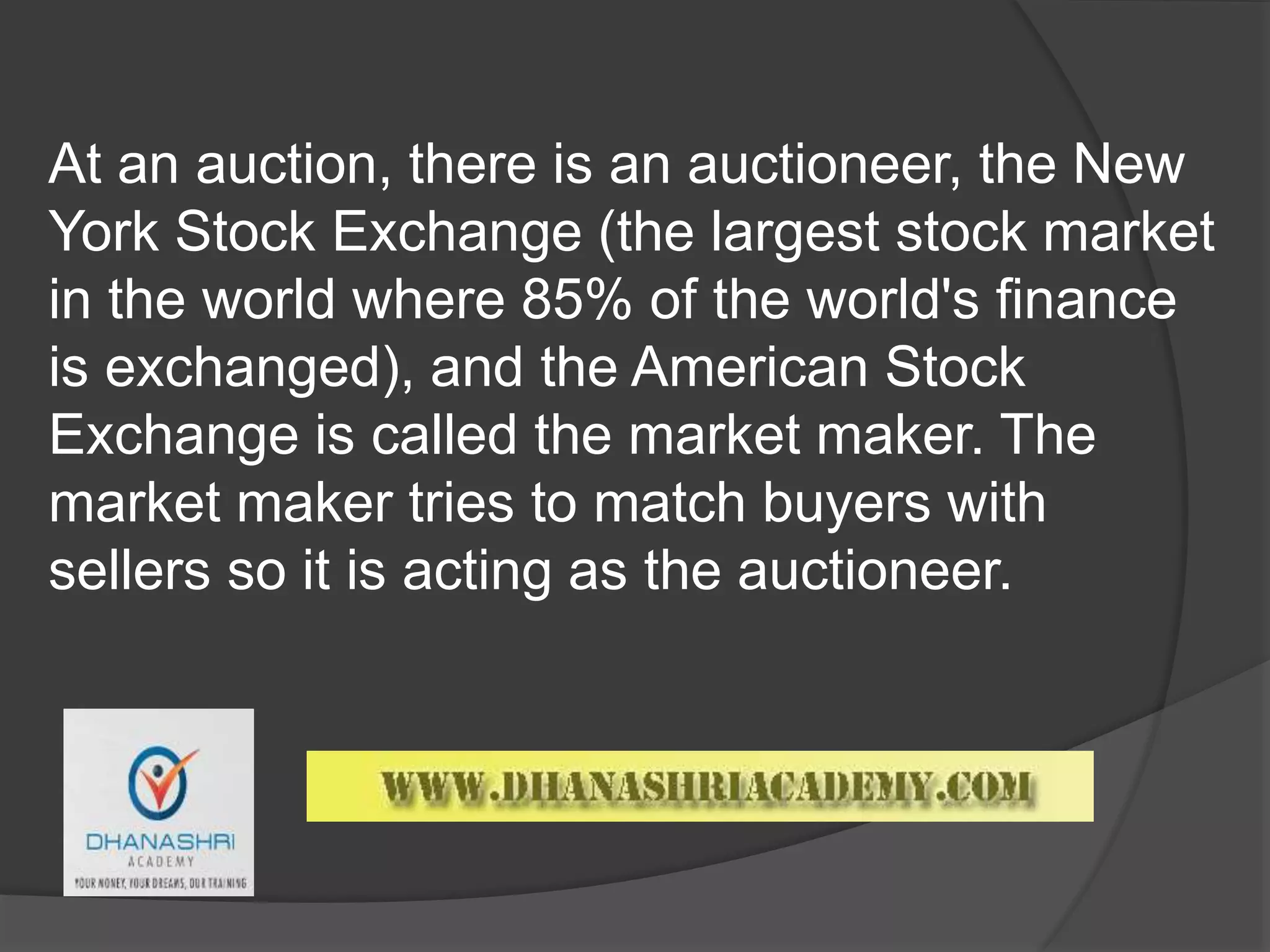 At an auction, there is an auctioneer, the New
York Stock Exchange (the largest stock market
in the world where 85% of the world's finance
is exchanged), and the American Stock
Exchange is called the market maker. The
market maker tries to match buyers with
sellers so it is acting as the auctioneer.
 