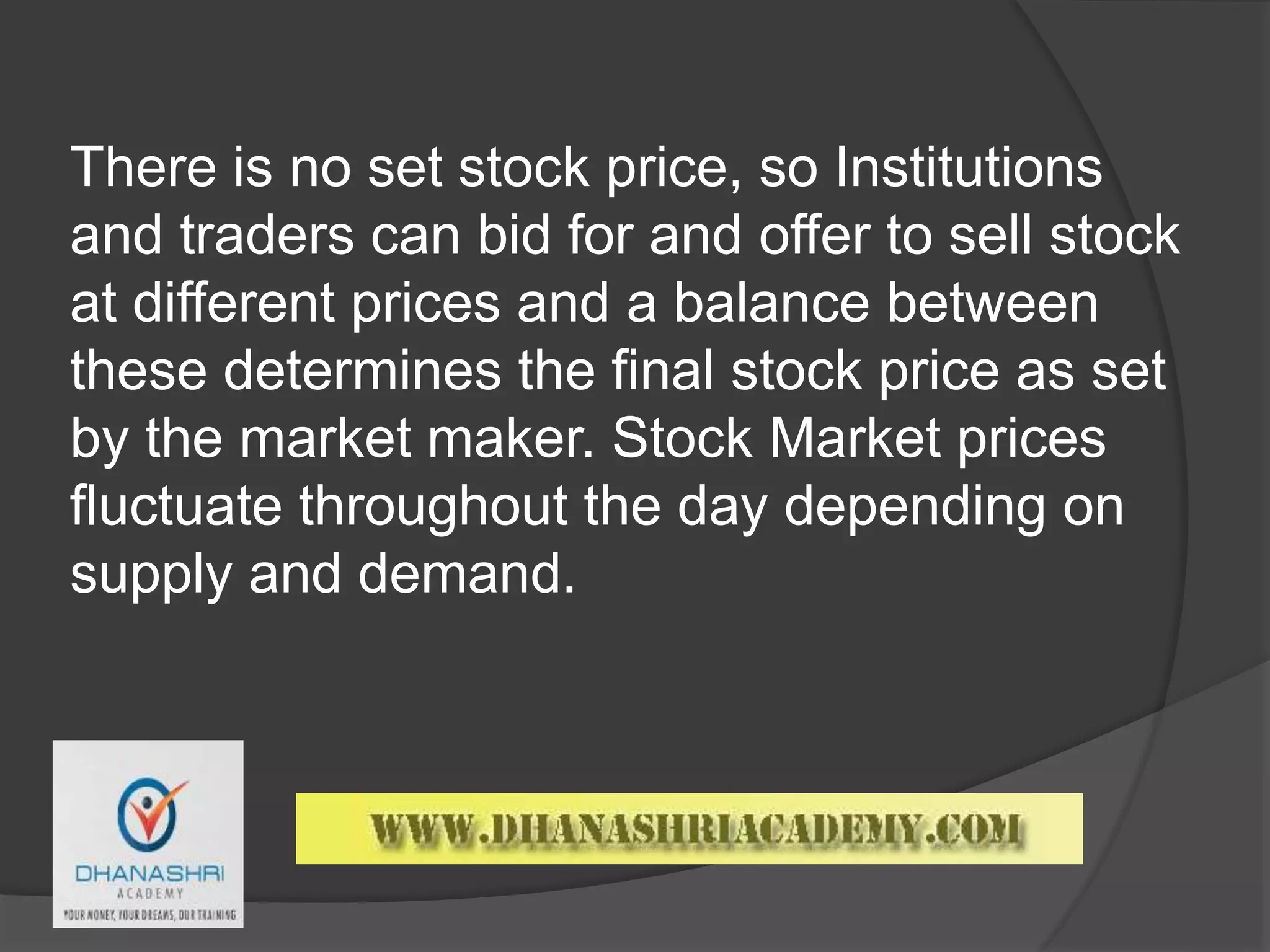 There is no set stock price, so Institutions
and traders can bid for and offer to sell stock
at different prices and a balance between
these determines the final stock price as set
by the market maker. Stock Market prices
fluctuate throughout the day depending on
supply and demand.
 