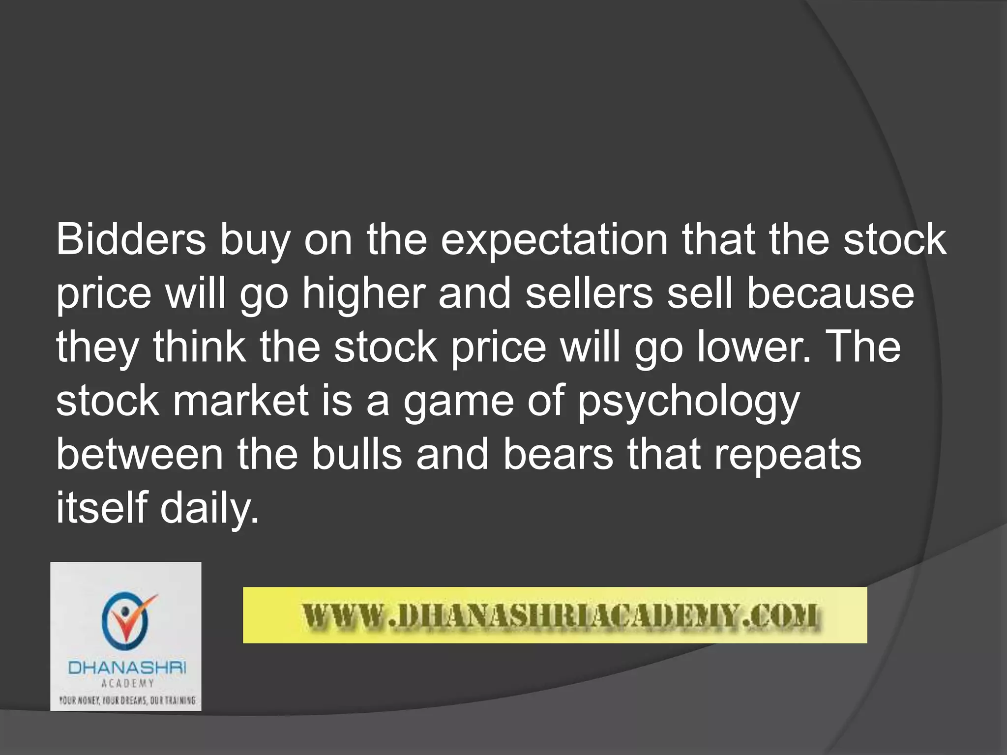 Bidders buy on the expectation that the stock
price will go higher and sellers sell because
they think the stock price will go lower. The
stock market is a game of psychology
between the bulls and bears that repeats
itself daily.
 