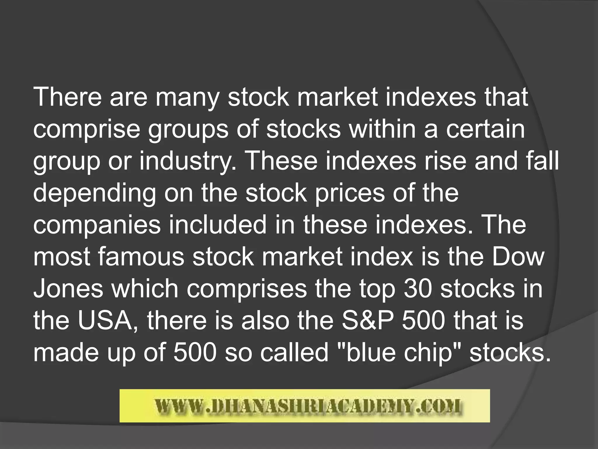 There are many stock market indexes that
comprise groups of stocks within a certain
group or industry. These indexes rise and fall
depending on the stock prices of the
companies included in these indexes. The
most famous stock market index is the Dow
Jones which comprises the top 30 stocks in
the USA, there is also the S&P 500 that is
made up of 500 so called "blue chip" stocks.
 