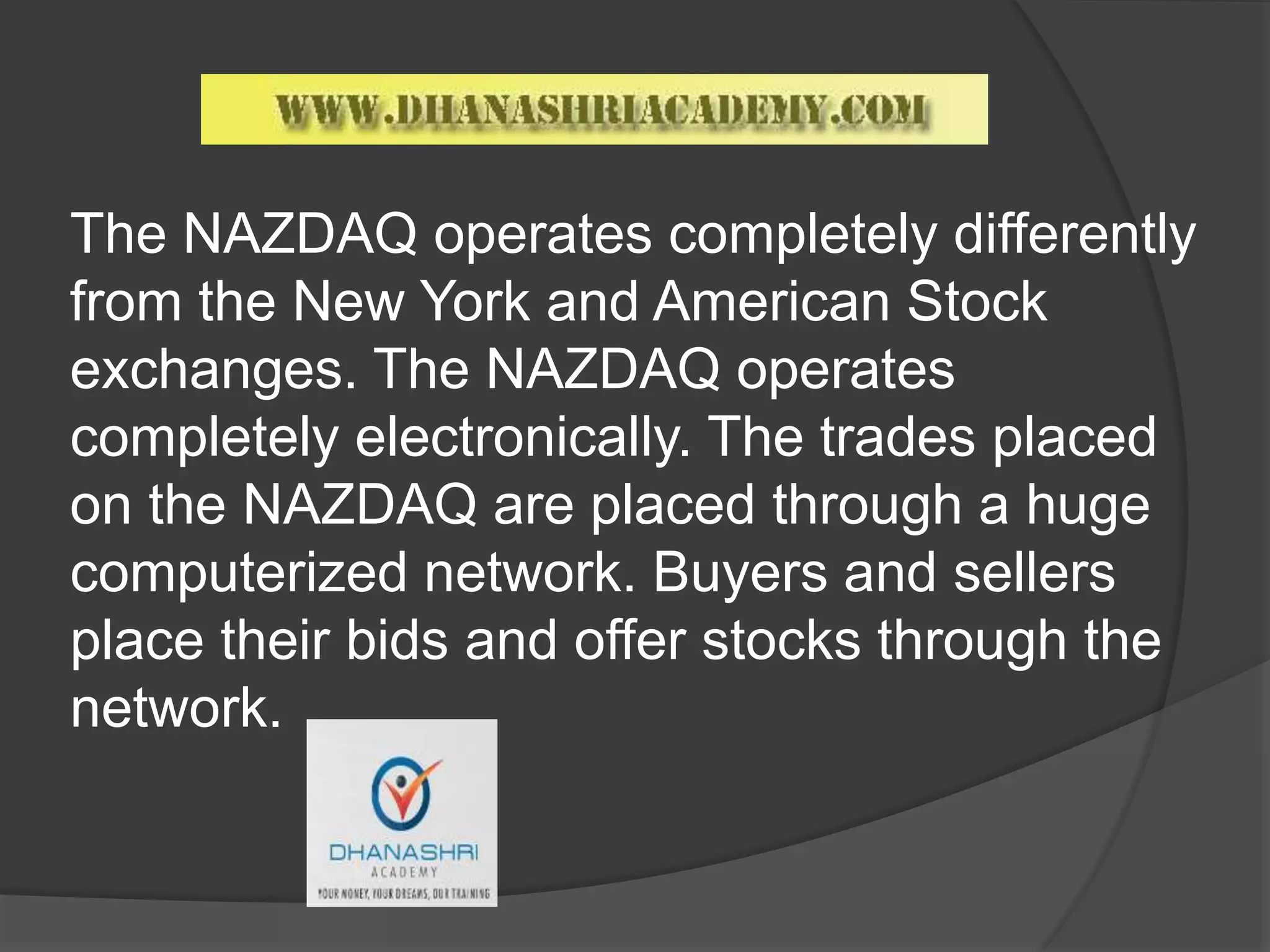 The NAZDAQ operates completely differently
from the New York and American Stock
exchanges. The NAZDAQ operates
completely electronically. The trades placed
on the NAZDAQ are placed through a huge
computerized network. Buyers and sellers
place their bids and offer stocks through the
network.
 