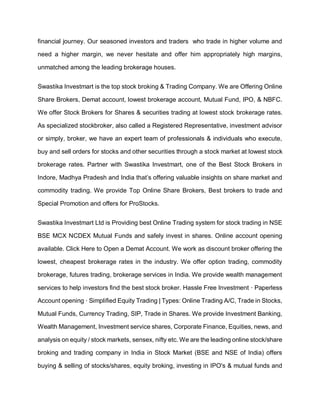 financial journey. Our seasoned investors and traders who trade in higher volume and
need a higher margin, we never hesitate and offer him appropriately high margins,
unmatched among the leading brokerage houses.
Swastika Investmart is the top stock broking & Trading Company. We are Offering Online
Share Brokers, Demat account, lowest brokerage account, Mutual Fund, IPO, & NBFC.
We offer Stock Brokers for Shares & securities trading at lowest stock brokerage rates.
As specialized stockbroker, also called a Registered Representative, investment advisor
or simply, broker, we have an expert team of professionals & individuals who execute,
buy and sell orders for stocks and other securities through a stock market at lowest stock
brokerage rates. Partner with Swastika Investmart, one of the Best Stock Brokers in
Indore, Madhya Pradesh and India that’s offering valuable insights on share market and
commodity trading. We provide Top Online Share Brokers, Best brokers to trade and
Special Promotion and offers for ProStocks.
Swastika Investmart Ltd is Providing best Online Trading system for stock trading in NSE
BSE MCX NCDEX Mutual Funds and safely invest in shares. Online account opening
available. Click Here to Open a Demat Account. We work as discount broker offering the
lowest, cheapest brokerage rates in the industry. We offer option trading, commodity
brokerage, futures trading, brokerage services in India. We provide wealth management
services to help investors find the best stock broker. Hassle Free Investment · Paperless
Account opening · Simplified Equity Trading | Types: Online Trading A/C, Trade in Stocks,
Mutual Funds, Currency Trading, SIP, Trade in Shares. We provide Investment Banking,
Wealth Management, Investment service shares, Corporate Finance, Equities, news, and
analysis on equity / stock markets, sensex, nifty etc. We are the leading online stock/share
broking and trading company in India in Stock Market (BSE and NSE of India) offers
buying & selling of stocks/shares, equity broking, investing in IPO's & mutual funds and
 