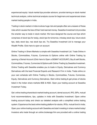 experienced equity / stock market tips provider advisors provide training on stock market
technical analysis, online technical analysis course for beginners and experienced share
market trading people in India.
Trading in stock market in India involves huge risk and people often are unaware of these
risks which causes the loss of their hard-earned money. Swastika Investmart Ltd provides
the smarter way to trade in stock market. We have designed the course and tips which
comprises of stock tips for today, stock tips for tomorrow, intraday stock tips, future stock
tips, daily stock tips, nse stock tips etc. Try Swastika Investmart Ltd to manage your
Wealth Profile. Click here to open an account
Online Trading in Share Markets is simple with Swastika Investmart Ltd. Trade Online in
Stocks, Commodities, Futures, Currencies & Options online with Online Trading by
opening a Demat Account (Click here to Open a DEMAT ACCOUNT). Buy & sell Stocks,
Commodities, Futures, Currencies & Options with Online Trading by Swastika Investmart.
Online Trading with Swastika enables you to trade in Equity, Derivatives and Currency
Derivatives with the best Financial Experts and Research Firm in India. Trade online on
your own schedule with Online Trading in Stocks, Commodities, Futures, Currencies,
Equity, Derivatives and Currency Derivatives. Start online trading & get prices of stocks
listed in the Indian share markets BSE & NSE. Open your trading account at Swastika
Investmart Today.
Get online trading share/stock market trading account, demat account, IPO, SIPs, mutual
fund recommendations, tips, updates in India with Swastika Investmart. Open online
trading account today and check our detailed analysis with a simplified online trading
system. Experience the best online trading platform for stocks, IPOs, mutual fund in India.
Open your online trading account with Swastika and start investing in share market today!
Investors who trade through an online brokerage firm are provided with a online trading
 