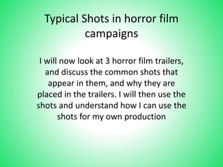 Typical Shots in horror film 
campaigns 
I will now look at 3 horror film trailers, 
and discuss the common shots that 
appear in them, and why they are 
placed in the trailers. I will then use the 
shots and understand how I can use the 
shots for my own production 
 