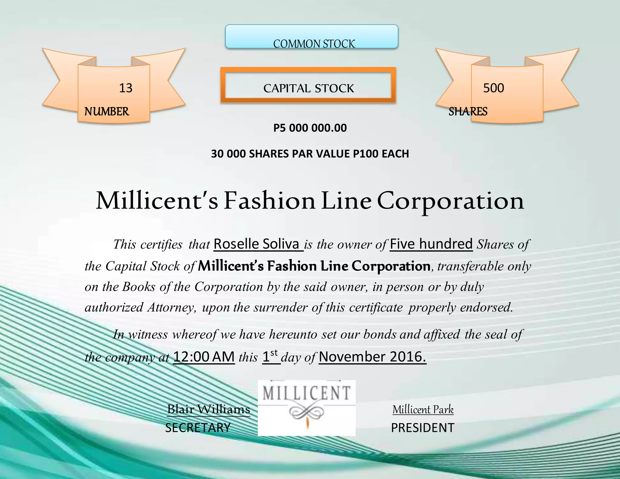 COMMON STOCK
13 CAPITAL STOCK 500
NUMBER SHARES
P5 000 000.00
30 000 SHARES PAR VALUE P100 EACH
Millicent’s FashionLineCorporation
This certifies that Roselle Soliva is the owner of Five hundred Shares of
the Capital Stock of Millicent’s Fashion Line Corporation,transferable only
on the Books of the Corporation by the said owner, in person or by duly
authorized Attorney, upon the surrender of this certificate properly endorsed.
In witness whereof we have hereunto set our bonds and affixed the seal of
the company at 12:00 AM this 1st
day of November 2016.
Blair Williams Millicent Park
SECRETARY PRESIDENT