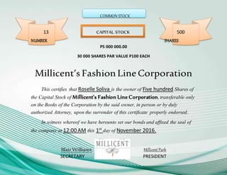 COMMON STOCK
13 CAPITAL STOCK 500
NUMBER SHARES
P5 000 000.00
30 000 SHARES PAR VALUE P100 EACH
Millicent’s FashionLineCorporation
This certifies that Roselle Soliva is the owner of Five hundred Shares of
the Capital Stock of Millicent’s Fashion Line Corporation,transferable only
on the Books of the Corporation by the said owner, in person or by duly
authorized Attorney, upon the surrender of this certificate properly endorsed.
In witness whereof we have hereunto set our bonds and affixed the seal of
the company at 12:00 AM this 1st
day of November 2016.
Blair Williams Millicent Park
SECRETARY PRESIDENT
 