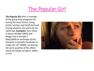 The Popular Girl
The Popular Girl:She’s a member
of the group who recognizes for
having the most friends, being
pretty, having a cool boyfriend and
having whatever she wants by her
spoilt dad. Examples; Paris Hilton
in House Of Wax (2005) and
Megan Fox in Jennifer’s
Body(2009) an archetype of this
character is Danielle Panabaker in
Friday the 13th (2009), not having
the same qualities of the others
which are bitchy, arrogant, selfish
or rich.
 