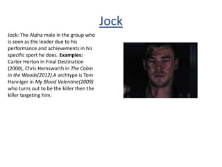 Jock
Jock: The Alpha male in the group who
is seen as the leader due to his
performance and achievements in his
specific sport he does. Examples:
Carter Horton in Final Destination
(2000), Chris Hemsworth in The Cabin
in the Woods(2012).A archtype is Tom
Hanniger in My Blood Valentine(2009)
who turns out to be the killer then the
killer targeting him.
 