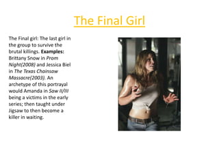 The Final Girl
The Final girl: The last girl in
the group to survive the
brutal killings. Examples:
Brittany Snow in Prom
Night(2008) and Jessica Biel
in The Texas Chainsaw
Massacre(2003). An
archetype of this portrayal
would Amanda in Saw II/III
being a victims in the early
series; then taught under
Jigsaw to then become a
killer in waiting.
 