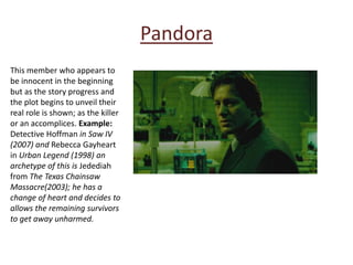 Pandora
This member who appears to
be innocent in the beginning
but as the story progress and
the plot begins to unveil their
real role is shown; as the killer
or an accomplices. Example:
Detective Hoffman in Saw IV
(2007) and Rebecca Gayheart
in Urban Legend (1998) an
archetype of this is Jedediah
from The Texas Chainsaw
Massacre(2003); he has a
change of heart and decides to
allows the remaining survivors
to get away unharmed.
 