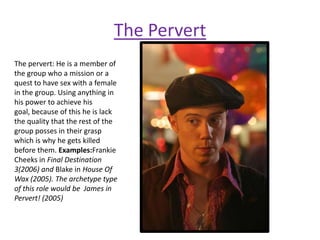 The Pervert
The pervert: He is a member of
the group who a mission or a
quest to have sex with a female
in the group. Using anything in
his power to achieve his
goal, because of this he is lack
the quality that the rest of the
group posses in their grasp
which is why he gets killed
before them. Examples:Frankie
Cheeks in Final Destination
3(2006) and Blake in House Of
Wax (2005). The archetype type
of this role would be James in
Pervert! (2005)
 