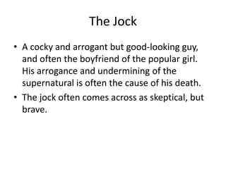 The Jock
• A cocky and arrogant but good-looking guy,
  and often the boyfriend of the popular girl.
  His arrogance and undermining of the
  supernatural is often the cause of his death.
• The jock often comes across as skeptical, but
  brave.
 