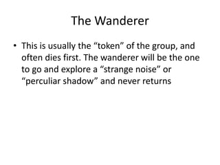 The Wanderer
• This is usually the “token” of the group, and
  often dies first. The wanderer will be the one
  to go and explore a “strange noise” or
  “perculiar shadow” and never returns
 