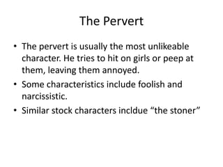 The Pervert
• The pervert is usually the most unlikeable
  character. He tries to hit on girls or peep at
  them, leaving them annoyed.
• Some characteristics include foolish and
  narcissistic.
• Similar stock characters incldue “the stoner”
 