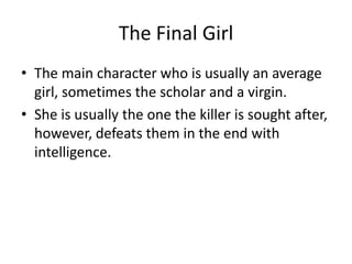The Final Girl
• The main character who is usually an average
  girl, sometimes the scholar and a virgin.
• She is usually the one the killer is sought after,
  however, defeats them in the end with
  intelligence.
 