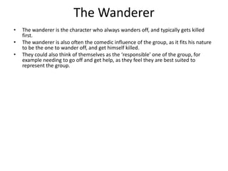 The Wanderer
•   The wanderer is the character who always wanders off, and typically gets killed
    first.
•   The wanderer is also often the comedic influence of the group, as it fits his nature
    to be the one to wander off, and get himself killed.
•   They could also think of themselves as the ‘responsible’ one of the group, for
    example needing to go off and get help, as they feel they are best suited to
    represent the group.
 