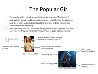 The Popular Girl
     •     The popular girl is typically a friend to the main character ‘The final girl’.
     •     Also typically blonde, and the good looking one, objectified for the audience.
     •     Also she is often quite skeptical about the situation, and she typically gets
           killed off near the beginning.
     •     Although being popular, they aren’t always particularly nice people, that you
           can route for. They are more likely ‘popular’ due to good looks and wealth.


                                                     Blonde, skinny, big boobs. Someone
    The characters best                              for the male audiences to look at.
    friend


Quite vain, and is popular                              Sarcastic, bitchy, not taking the
in school.                                              situation seriously.
                                                                                                                         Also for male
                                                                                                                         audiences to look at.
                             Tatum – Scream (1990)        The ‘slutty’ one.




                                                         Wears revealing clothes.
                                                                                                                         In a relationship with
                                                                                                                         ‘the jock’.
                                                                                     Jules – Cabin In The Woods (2012)
 
